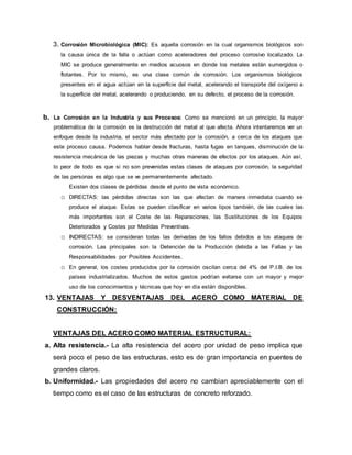 3. Corrosión Microbiológica (MIC): Es aquella corrosión en la cual organismos biológicos son
la causa única de la falla o actúan como aceleradores del proceso corrosivo localizado. La
MIC se produce generalmente en medios acuosos en donde los metales están sumergidos o
flotantes. Por lo mismo, es una clase común de corrosión. Los organismos biológicos
presentes en el agua actúan en la superficie del metal, acelerando el transporte del oxígeno a
la superficie del metal, acelerando o produciendo, en su defecto, el proceso de la corrosión.
b. La Corrosión en la Industria y sus Procesos: Como se mencionó en un principio, la mayor
problemática de la corrosión es la destrucción del metal al que afecta. Ahora intentaremos ver un
enfoque desde la industria, el sector más afectado por la corrosión, a cerca de los ataques que
este proceso causa. Podemos hablar desde fracturas, hasta fugas en tanques, disminución de la
resistencia mecánica de las piezas y muchas otras maneras de efectos por los ataques. Aún así,
lo peor de todo es que si no son prevenidas estas clases de ataques por corrosión, la seguridad
de las personas es algo que se ve permanentemente afectado.
Existen dos clases de pérdidas desde el punto de vista económico.
o DIRECTAS: las pérdidas directas son las que afectan de manera inmediata cuando se
produce el ataque. Estas se pueden clasificar en varios tipos también, de las cuales las
más importantes son el Coste de las Reparaciones, las Sustituciones de los Equipos
Deteriorados y Costes por Medidas Preventivas.
o INDIRECTAS: se consideran todas las derivadas de los fallos debidos a los ataques de
corrosión. Las principales son la Detención de la Producción debida a las Fallas y las
Responsabilidades por Posibles Accidentes.
o En general, los costes producidos por la corrosión oscilan cerca del 4% del P.I.B. de los
países industrializados. Muchos de estos gastos podrían evitarse con un mayor y mejor
uso de los conocimientos y técnicas que hoy en día están disponibles.
13. VENTAJAS Y DESVENTAJAS DEL ACERO COMO MATERIAL DE
CONSTRUCCIÓN:
VENTAJAS DEL ACERO COMO MATERIAL ESTRUCTURAL:
a. Alta resistencia.- La alta resistencia del acero por unidad de peso implica que
será poco el peso de las estructuras, esto es de gran importancia en puentes de
grandes claros.
b. Uniformidad.- Las propiedades del acero no cambian apreciablemente con el
tiempo como es el caso de las estructuras de concreto reforzado.
 