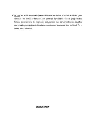  NOTA: El acero estructural puede laminarse en forma económica en una gran
variedad de formas y tamaños sin cambios apreciables en sus propiedades
físicas. Generalmente los miembros estructurales más convenientes son aquellos
con grandes momentos de inercia en relación con sus áreas. Los perfiles I, T y L
tienen esta propiedad.
BIBLIOGRAFIA
 