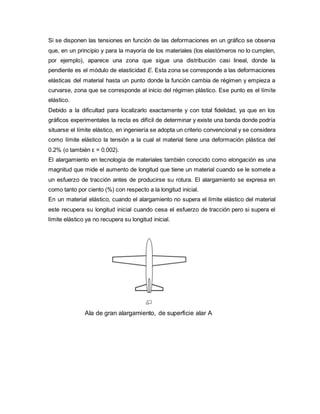 Si se disponen las tensiones en función de las deformaciones en un gráfico se observa
que, en un principio y para la mayoría de los materiales (los elastómeros no lo cumplen,
por ejemplo), aparece una zona que sigue una distribución casi lineal, donde la
pendiente es el módulo de elasticidad E. Esta zona se corresponde a las deformaciones
elásticas del material hasta un punto donde la función cambia de régimen y empieza a
curvarse, zona que se corresponde al inicio del régimen plástico. Ese punto es el límite
elástico.
Debido a la dificultad para localizarlo exactamente y con total fidelidad, ya que en los
gráficos experimentales la recta es difícil de determinar y existe una banda donde podría
situarse el límite elástico, en ingeniería se adopta un criterio convencional y se considera
como límite elástico la tensión a la cual el material tiene una deformación plástica del
0.2% (o también ε = 0.002).
El alargamiento en tecnología de materiales también conocido como elongación es una
magnitud que mide el aumento de longitud que tiene un material cuando se le somete a
un esfuerzo de tracción antes de producirse su rotura. El alargamiento se expresa en
como tanto por ciento (%) con respecto a la longitud inicial.
En un material elástico, cuando el alargamiento no supera el límite elástico del material
este recupera su longitud inicial cuando cesa el esfuerzo de tracción pero si supera el
límite elástico ya no recupera su longitud inicial.
Ala de gran alargamiento, de superficie alar A
 