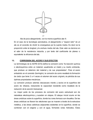 Ala de poco alargamiento, con la misma superficie alar A
En el caso de la tecnología aeronáutica, el alargamiento o "aspect ratio" de un
ala es el cociente de dividir la envergadura por la cuerda media. Es decir es la
proporción entre la longitud y la anchura media del ala. Este valor es decisivo en
el valor de la resistencia inducida, y por tanto del coeficiente de planeo o
equivalente la eficiencia del ala.
13. CORROSION DEL ACERO Y SUS EFECTOS
La terminología de la ASTM (G15) define la corrosión como “la reacción química
o electroquímica entre un material, usualmente un metal y su medio ambiente,
que produce un deterioro del material y de sus propiedades”. Para el acero
embebido en el concreto (hormigón), la corrosión da como resultado la formación
de óxido que tiene 2 a 4 veces el volumen del acero original y la pérdida de sus
óptimas propiedades mecánicas.
La corrosión produce además descascara miento y vacíos en la superficie del
acero de refuerzo, reduciendo la capacidad resistente como resultado de la
reducción de la sección transversal.
La mayor parte de los procesos de corrosión del acero estructural son de
naturaleza electroquímica y suceden en etapas. El ataque inicial ocurre en las
áreas anódicas sobre la superficie, donde los iones ferrosos son disueltos. De las
áreas anódicas se liberan los electrones que se mueven a través de la estructura
metálica, a las áreas catódicas adyacentes existentes en la superficie, donde se
combinan con el oxígeno y con el agua, formando iones hidroxilos. Éstos
 