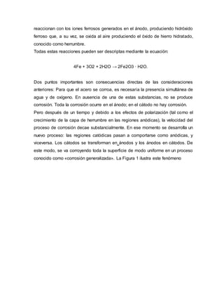 reaccionan con los iones ferrosos generados en el ánodo, produciendo hidróxido
ferroso que, a su vez, se oxida al aire produciendo el óxido de hierro hidratado,
conocido como herrumbre.
Todas estas reacciones pueden ser descriptas mediante la ecuación:
4Fe + 3O2 + 2H2O → 2Fe2O3 · H2O.
Dos puntos importantes son consecuencias directas de las consideraciones
anteriores: Para que el acero se corroa, es necesaria la presencia simultánea de
agua y de oxígeno. En ausencia de una de estas substancias, no se produce
corrosión. Toda la corrosión ocurre en el ánodo; en el cátodo no hay corrosión.
Pero después de un tiempo y debido a los efectos de polarización (tal como el
crecimiento de la capa de herrumbre en las regiones anódicas), la velocidad del
proceso de corrosión decae substancialmente. En ese momento se desarrolla un
nuevo proceso: las regiones catódicas pasan a comportarse como anódicas, y
viceversa. Los cátodos se transforman en ánodos y los ánodos en cátodos. De
este modo, se va corroyendo toda la superficie de modo uniforme en un proceso
conocido como «corrosión generalizada». La Figura 1 ilustra este fenómeno
 