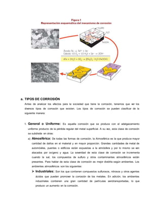 a. TIPOS DE CORROSIÓN
Antes de analizar los efectos para la sociedad que tiene la corrosión, tenemos que ver los
diversos tipos de corrosión que existen. Los tipos de corrosión se pueden clasificar de la
siguiente manera:
1. General o Uniforme: Es aquella corrosión que se produce con el adelgazamiento
uniforme producto de la pérdida regular del metal superficial. A su vez, esta clase de corrosión
se subdivide en otras:
a) Atmosférica: De todas las formas de corrosión, la Atmosférica es la que produce mayor
cantidad de daños en el material y en mayor proporción. Grandes cantidades de metal de
automóviles, puentes o edificios están expuestas a la atmósfera y por lo mismo se ven
atacados por oxígeno y agua. La severidad de esta clase de corrosión se incrementa
cuando la sal, los compuestos de sulfuro y otros contaminantes atmosféricos están
presentes. Para hablar de esta clase de corrosión es mejor dividirla según ambientes. Los
ambientes atmosféricos son los siguientes:
 Industriales: Son los que contienen compuestos sulfurosos, nitrosos y otros agentes
ácidos que pueden promover la corrosión de los metales. En adición, los ambientes
industriales contienen una gran cantidad de partículas aerotransportadas, lo que
produce un aumento en la corrosión.
 