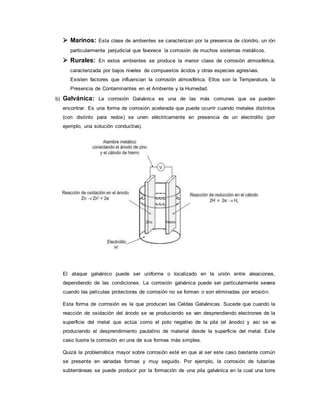  Marinos: Esta clase de ambientes se caracterizan por la presencia de cloridro, un ión
particularmente perjudicial que favorece la corrosión de muchos sistemas metálicos.
 Rurales: En estos ambientes se produce la menor clase de corrosión atmosférica,
caracterizada por bajos niveles de compuestos ácidos y otras especies agresivas.
Existen factores que influencian la corrosión atmosférica. Ellos son la Temperatura, la
Presencia de Contaminantes en el Ambiente y la Humedad.
b) Galvánica: La corrosión Galvánica es una de las más comunes que se pueden
encontrar. Es una forma de corrosión acelerada que puede ocurrir cuando metales distintos
(con distinto para redox) se unen eléctricamente en presencia de un electrolito (por
ejemplo, una solución conductiva).
El ataque galvánico puede ser uniforme o localizado en la unión entre aleaciones,
dependiendo de las condiciones. La corrosión galvánica puede ser particularmente severa
cuando las películas protectoras de corrosión no se forman o son eliminadas por erosión.
Esta forma de corrosión es la que producen las Celdas Galvánicas. Sucede que cuando la
reacción de oxidación del ánodo se va produciendo se van desprendiendo electrones de la
superficie del metal que actúa como el polo negativo de la pila (el ánodo) y así se va
produciendo el desprendimiento paulatino de material desde la superficie del metal. Este
caso ilustra la corrosión en una de sus formas más simples.
Quizá la problemática mayor sobre corrosión esté en que al ser este caso bastante común
se presente en variadas formas y muy seguido. Por ejemplo, la corrosión de tuberías
subterráneas se puede producir por la formación de una pila galvánica en la cual una torre
 