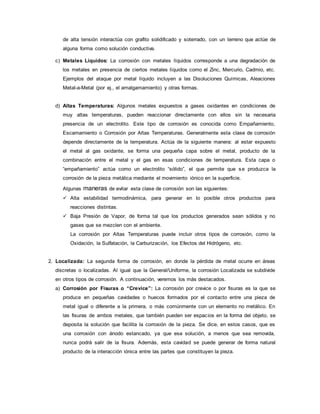 de alta tensión interactúa con grafito solidificado y soterrado, con un terreno que actúe de
alguna forma como solución conductiva.
c) Metales Líquidos: La corrosión con metales líquidos corresponde a una degradación de
los metales en presencia de ciertos metales líquidos como el Zinc, Mercurio, Cadmio, etc.
Ejemplos del ataque por metal líquido incluyen a las Disoluciones Químicas, Aleaciones
Metal-a-Metal (por ej., el amalgamamiento) y otras formas.
d) Altas Temperaturas: Algunos metales expuestos a gases oxidantes en condiciones de
muy altas temperaturas, pueden reaccionar directamente con ellos sin la necesaria
presencia de un electrolito. Este tipo de corrosión es conocida como Empañamiento,
Escamamiento o Corrosión por Altas Temperaturas. Generalmente esta clase de corrosión
depende directamente de la temperatura. Actúa de la siguiente manera: al estar expuesto
el metal al gas oxidante, se forma una pequeña capa sobre el metal, producto de la
combinación entre el metal y el gas en esas condiciones de temperatura. Esta capa o
“empañamiento” actúa como un electrolito “sólido”, el que permite que se produzca la
corrosión de la pieza metálica mediante el movimiento iónico en la superficie.
Algunas maneras de evitar esta clase de corrosión son las siguientes:
 Alta estabilidad termodinámica, para generar en lo posible otros productos para
reacciones distintas.
 Baja Presión de Vapor, de forma tal que los productos generados sean sólidos y no
gases que se mezclen con el ambiente.
La corrosión por Altas Temperaturas puede incluir otros tipos de corrosión, como la
Oxidación, la Sulfatación, la Carburización, los Efectos del Hidrógeno, etc.
2. Localizada: La segunda forma de corrosión, en donde la pérdida de metal ocurre en áreas
discretas o localizadas. Al igual que la General/Uniforme, la corrosión Localizada se subdivide
en otros tipos de corrosión. A continuación, veremos los más destacados.
a) Corrosión por Fisuras o “Crevice”: La corrosión por crevice o por fisuras es la que se
produce en pequeñas cavidades o huecos formados por el contacto entre una pieza de
metal igual o diferente a la primera, o más comúnmente con un elemento no metálico. En
las fisuras de ambos metales, que también pueden ser espacios en la forma del objeto, se
deposita la solución que facilita la corrosión de la pieza. Se dice, en estos casos, que es
una corrosión con ánodo estancado, ya que esa solución, a menos que sea removida,
nunca podrá salir de la fisura. Además, esta cavidad se puede generar de forma natural
producto de la interacción iónica entre las partes que constituyen la pieza.
 