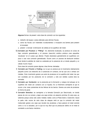 Algunas formas de prevenir esta clase de corrosión son las siguientes:
o rediseño del equipo o pieza afectada para eliminar fisuras.
o cerrar las fisuras con materiales no-absorventes o incorporar una barrera para prevenir
la humedad.
o prevenir o remover la formación de sólidos en la superficie del metal.
b) Corrosión por Picadura o “Pitting”: Es altamente localizada, se produce en zonas de
baja corrosión generalizada y el proceso (reacción) anódico produce unas pequeñas
“picaduras” en el cuerpo que afectan. Puede observarse generalmente en superficies con
poca o casi nula corrosión generalizada. Ocurre como un proceso de disolución anódica
local donde la pérdida de metal es acelerada por la presencia de un ánodo pequeño y un
cátodo mucho mayor.
Esta clase de corrosión posee algunas otras formas derivadas:
 Corrosión por Fricción o Fretting: es la que se produce por el movimiento relativamente
pequeño (como una vibración) de 2 sustancias en contacto, de las que una o ambas son
metales. Este movimiento genera una serie de picaduras en la superficie del metal, las que
son ocultadas por los productos de la corrosión y sólo son visibles cuando ésta es
removida.
 Corrosión por Cavitación: es la producida por la formación y colapso de burbujas en la
superficie del metal (en contacto con un líquido). Es un fenómeno semejante al que le
ocurre a las caras posteriores de las hélices de los barcos. Genera una serie de picaduras
en forma de panal.
 Corrosión Selectiva: es semejante a la llamada Corrosión por Descincado, en donde
piezas de cinc se corroen y dejan una capa similar a la aleación primitiva. En este caso, es
selectiva porque actúa sólo sobre metales nobles como al Plata-Cobre o Cobre-Oro. Quizá
la parte más nociva de esta clase de ataques está en que la corrosión del metal
involucrado genera una capa que recubre las picaduras y hace parecer al metal corroído
como si no lo estuviera, por lo que es muy fácil que se produzcan daños en el metal al
someterlo a una fuerza mecánica.
 