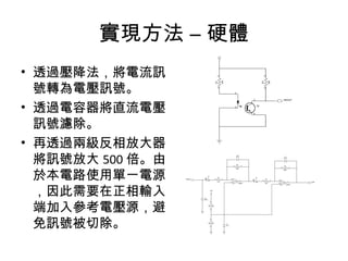 實現方法 – 硬體 
• 透過壓降法，將電流訊 
號轉為電壓訊號。 
• 透過電容器將直流電壓 
訊號濾除。 
• 再透過兩級反相放大器 
將訊號放大500倍。由 
於本電路使用單一電源 
，因此需要在正相輸入 
端加入參考電壓源，避 
免訊號...
