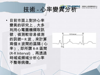 技術-心率變異分析 
• 目前市面上對於心率 
變異的研究上，大多 
利用心電圖機擷取訊 
號，偵測較容易偵測 
的訊號─ R波，來計算 
兩個R波間的區隔(心 
率)，即所謂R-R區間 
(R-R Interval)，再透過 
時域或頻域分析...