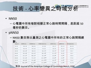 技術-心率變異之時域分析 
• NN50 
– 心電圖中所有每對相鄰正常心跳時間間隔，差距超50 
毫秒的數目。 
• pNN50 
– NN50數目除以量測之心電圖中所有的正常心跳間隔總 
數。 
取自Journal of the Ameri...