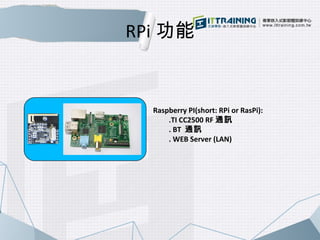RPi功能 
Raspberry PI(short: RPi or RasPi): 
.TI CC2500 RF通訊 
. BT 通訊 
. WEB Server (LAN) 
 
