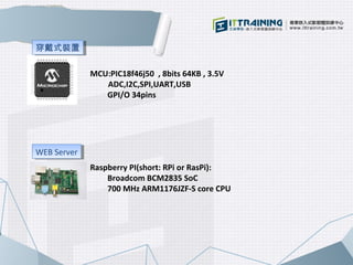 MCU:PIC18f46j50 , 8bits 64KB , 3.5V 
ADC,I2C,SPI,UART,USB 
GPI/O 34pins 
Raspberry PI(short: RPi or RasPi): 
Broadcom BCM2...