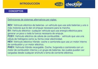 INTRODUCCIÓN
CONCEPTOS
Definiciones de sistemas alternativos por siglas:
BEV: Vehículo eléctrico de baterías- un vehículo que usa solo baterías y uno o
más motores que le dan el empuje necesario para la marcha.
EV: Vehículo eléctrico- cualquier vehículo que usa energía eléctrica para
generar un poco o toda la fuerza necesaria de empuje.
FCEV: Vehículo eléctrico de célula de combustible - vehículo que usa una
célula de hidrógeno como su forma crear electricidad.
HEV: Vehículo eléctrico híbrido- coche o camioneta que usa un motor interno
de combustión y un motor eléctrico.
PHEV: Vehículo híbrido recargable. Coche, furgoneta o camioneta con un
motor de combustión interna y un grupo de baterías, las cuales pueden ser
cargadas desde cualquier enchufe o toma de corriente eléctrica.
 