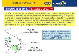 SISTEMA TOYOTA THS
SISTEMAS DE CONTROL Control de la UCE de HV
La UCE de HV controla los motores eléctricos MG1, MG2 y el motor de gasolina de
acuerdo a la demanda de torsión, control de los frenos regenerativos y SOC (State
of charge — estado de carga) de la batería HV. Estos factores se determinan por la
posición de cambios, el grado de presión del pedal del acelerador y la velocidad del
vehículo. La UCE de HV monitoriza el SOC de la batería LIV y la temperatura de la
batería HV, el MG1 y el MG2 para controlar óptimamente estos elementos.
Cuando la posición de cambios
es la “N”, la ECU de HV efectúa
el control de desconexión para
detener el MG1 y MG2
 