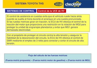 SISTEMA TOYOTA THS
SISTEMAS DE CONTROL
El control de asistencia en cuestas evita que el vehículo ruede hacia atrás
cuando se suelta el freno durante el arranque en una cuesta pronunciada.
Si las ruedas motrices giran sin tracción, la ECU de HV efectúa el control de la
tracción del motor que proporciona una restricción en la rotación de MG2 para
proteger la unidad de engranajes planetarios y evitar que MG1 genere
demasiada electricidad.
Con el propósito de proteger el circuito contra la alta tensión y asegurar la
fiabilidad de la desconexión del circuito, la ECU de HV efectúa el control de
SMR mediante el empleo de 3 relés para conectar y cortar el circuito de alta
tensión.
Control de la UCE de HV
Flujo del cálculo de las fuerzas motrices
(Fuerza motriz propuesta) – (Fuerza motriz motor de gasolina) = (Fuerza motriz de MG2)
 