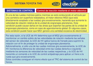 SISTEMA TOYOTA THS
SISTEMAS DE CONTROL Control de tracción mediante el motor eléctrico
Si una de las ruedas motrices patina mientras se está conduciendo el vehículo por
una carretera con superficie resbaladiza, el motor eléctrico MG2 (que está
directamente acoplado a las ruedas) gira excesivamente, haciendo que aumente la
velocidad de rotación relativa de la unidad de engranajes planetarios. Esta
condición puede causar daños en las áreas que soportan las partes de la unidad de
engranajes planetarios, como en caso de agarrotamiento global. En algunos casos,
esta condición puede hacer que MG1 genere una cantidad excesiva de electricidad.
Por esta razón, si la UCE de HV determina que el MG2 gira excesivamente al
monitorizar un cambio súbito de las velocidades de rotación mediante las señales
del sensor de velocidad, la UCE de HV aplica fuerza de frenado para suprimir la
rotación con el fin de proteger la unidad de engranajes planetarios.
Adicionalmente, si sólo una de las ruedas motrices gira excesivamente, la UCE de
HV monitoriza la diferencia de velocidad entre las ruedas derecha e izquierda
mediante los sensores de velocidad de las ruedas respectivas, y la UCE de HV
transmite un comando a la UCE de control antipatinaje para aplicar un freno a la
rueda que gira excesivamente.
Estos controles consiguen el mismo efecto que el TRC del sistema de control de los
frenos.
 