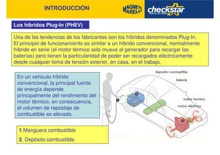 INTRODUCCIÓN
Los híbridos Plug-In (PHEV)
Una de las tendencias de los fabricantes son los híbridos denominados Plug-In.
El principio de funcionamiento es similar a un híbrido convencional, normalmente
híbrido en serie (el motor térmico solo mueve al generador para recargar las
baterías) pero tienen la particularidad de poder ser recargados eléctricamente
desde cualquier toma de tensión exterior, en casa, en el trabajo.
En un vehiculo híbrido
convencional, la principal fuente
de energía depende
principalmente del rendimiento del
motor térmico, en consecuencia,
el volumen de repostaje de
combustible es elevado.
1.Manguera combustible
2. Depósito combustible
 
