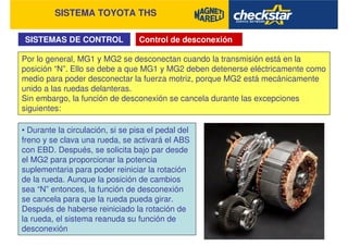 SISTEMA TOYOTA THS
SISTEMAS DE CONTROL Control de desconexión
Por lo general, MG1 y MG2 se desconectan cuando la transmisión está en la
posición “N”. Ello se debe a que MG1 y MG2 deben detenerse eléctricamente como
medio para poder desconectar la fuerza motriz, porque MG2 está mecánicamente
unido a las ruedas delanteras.
Sin embargo, la función de desconexión se cancela durante las excepciones
siguientes:
• Durante la circulación, si se pisa el pedal del
freno y se clava una rueda, se activará el ABS
con EBD. Después, se solicita bajo par desde
el MG2 para proporcionar la potencia
suplementaria para poder reiniciar la rotación
de la rueda. Aunque la posición de cambios
sea “N” entonces, la función de desconexión
se cancela para que la rueda pueda girar.
Después de haberse reiniciado la rotación de
la rueda, el sistema reanuda su función de
desconexión
 