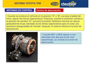 SISTEMA TOYOTA THS
SISTEMAS DE CONTROL Control de desconexión
• Cuando se conduce el vehículo en la posición “D” o “B” y se pisa el pedal del
freno, operan los frenos regenerativos. Entonces, cuando el conductor cambia a
la posición de cambios “N”, aumenta la presión hidráulica mientras se reduce
gradualmente el par solicitado de los frenos regenerativos para no crear una
sensación desagradable de frenado. Después, el sistema efectúa la función de
desconexión.
• Cuando MG1 y MG2 operan a una
velocidad más alta que la del nivel
especificado, se cancela la función de
desconexión
 