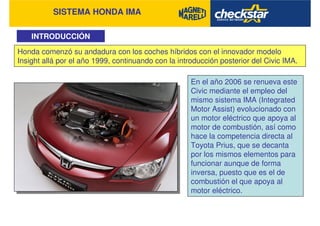 SISTEMA HONDA IMA
INTRODUCCIÓN
Honda comenzó su andadura con los coches híbridos con el innovador modelo
Insight allá por el año 1999, continuando con la introducción posterior del Civic IMA.
En el año 2006 se renueva este
Civic mediante el empleo del
mismo sistema IMA (Integrated
Motor Assist) evolucionado con
un motor eléctrico que apoya al
motor de combustión, así como
hace la competencia directa al
Toyota Prius, que se decanta
por los mismos elementos para
funcionar aunque de forma
inversa, puesto que es el de
combustión el que apoya al
motor eléctrico.
 