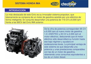 SISTEMA HONDA IMA
INTRODUCCIÓN
Lo más destacado de este Civic es su innovador sistema propulsor, que
básicamente se compone de un motor de gasolina asistido por uno eléctrico de
forma inteligente. En conjunto desarrollan una potencia de 115 CV a 6.000 rpm
frente a los 90CV del Civic IMA anterior.
De la cifra de potencia corresponden 95 CV
a 6.000 rpm al nuevo motor de gasolina
1.3 i-DSIVTEC y 20 CV a 2.000 rpm al
motor eléctrico, deduciendo que el motor
eléctrico sólo desarrollará su función hasta
ese bajo régimen y ayudará en
aceleraciones leves. La principal ventaja de
este sistema es que desarrolla una
potencia y unas prestaciones comparables
con las de un motor de gasolina,
obteniendo unos consumos equivalentes a
los de un motor diesel.
 