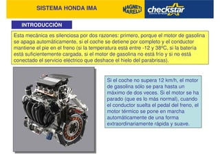 SISTEMA HONDA IMA
INTRODUCCIÓN
Si el coche no supera 12 km/h, el motor
de gasolina sólo se para hasta un
máximo de dos veces. Si el motor se ha
parado (que es lo más normal), cuando
el conductor suelta el pedal del freno, el
motor térmico se pone en marcha
automáticamente de una forma
extraordinariamente rápida y suave.
Esta mecánica es silenciosa por dos razones: primero, porque el motor de gasolina
se apaga automáticamente, si el coche se detiene por completo y el conductor
mantiene el pie en el freno (si la temperatura está entre -12 y 38ºC, si la batería
está suficientemente cargada, si el motor de gasolina no está frío y si no está
conectado el servicio eléctrico que deshace el hielo del parabrisas).
 