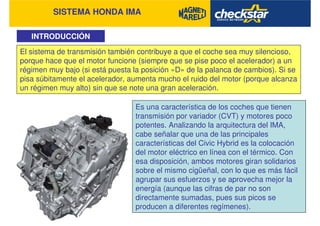 SISTEMA HONDA IMA
INTRODUCCIÓN
El sistema de transmisión también contribuye a que el coche sea muy silencioso,
porque hace que el motor funcione (siempre que se pise poco el acelerador) a un
régimen muy bajo (si está puesta la posición «D» de la palanca de cambios). Si se
pisa súbitamente el acelerador, aumenta mucho el ruido del motor (porque alcanza
un régimen muy alto) sin que se note una gran aceleración.
Es una característica de los coches que tienen
transmisión por variador (CVT) y motores poco
potentes. Analizando la arquitectura del IMA,
cabe señalar que una de las principales
características del Civic Hybrid es la colocación
del motor eléctrico en línea con el térmico. Con
esa disposición, ambos motores giran solidarios
sobre el mismo cigüeñal, con lo que es más fácil
agrupar sus esfuerzos y se aprovecha mejor la
energía (aunque las cifras de par no son
directamente sumadas, pues sus picos se
producen a diferentes regímenes).
 