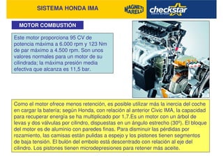 SISTEMA HONDA IMA
MOTOR COMBUSTIÓN
Como el motor ofrece menos retención, es posible utilizar más la inercia del coche
en cargar la batería; según Honda, con relación al anterior Civic IMA, la capacidad
para recuperar energía se ha multiplicado por 1,7.Es un motor con un árbol de
levas y dos válvulas por cilindro, dispuestas en un ángulo estrecho (30º). El bloque
del motor es de aluminio con paredes finas. Para disminuir las pérdidas por
rozamiento, las camisas están pulidas a espejo y los pistones tienen segmentos
de baja tensión. El bulón del embolo está descentrado con relación al eje del
cilindro. Los pistones tienen microdepresiones para retener más aceite.
Este motor proporciona 95 CV de
potencia máxima a 6.000 rpm y 123 Nm
de par máximo a 4.500 rpm. Son unos
valores normales para un motor de su
cilindrada; la máxima presión media
efectiva que alcanza es 11,5 bar.
 
