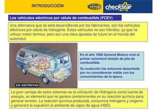 INTRODUCCIÓN
Los vehículos eléctricos por célula de combustible (FCEV)
Una alternativa que se esta desarrollando por los fabricantes, son los vehículos
eléctricos por célula de hidrogeno. Estos vehículos no son híbridos, ya que no
utilizan motor térmico, pero son una clara apuesta de futuro en el mundo del
automóvil.
La gran ventaja de estos sistemas es la utilización de Hidrogeno como fuente de
energía, un elemento que no genera contaminantes en su reacción química para
generar tensión. La reacción química producida, consumirá hidrogeno y oxigeno,
y generará la expulsión al ambiente de vapor de agua (H2O).
En el año 1966 General Motors creó el
primer automóvil dotado de pila de
combustible.
Su evolución fue entonces desechada
por no considerarse viable con los
conocimientos de la época.
 