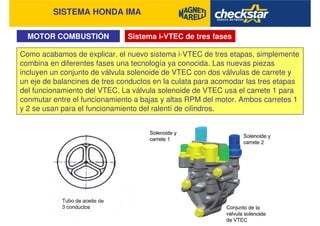 SISTEMA HONDA IMA
Sistema i-VTEC de tres fasesMOTOR COMBUSTIÓN
Como acabamos de explicar, el nuevo sistema i-VTEC de tres etapas, simplemente
combina en diferentes fases una tecnología ya conocida. Las nuevas piezas
incluyen un conjunto de válvula solenoide de VTEC con dos válvulas de carrete y
un eje de balancines de tres conductos en la culata para acomodar las tres etapas
del funcionamiento del VTEC. La válvula solenoide de VTEC usa el carrete 1 para
conmutar entre el funcionamiento a bajas y altas RPM del motor. Ambos carretes 1
y 2 se usan para el funcionamiento del ralentí de cilindros.
 