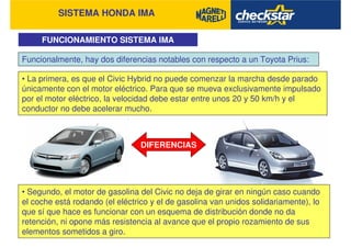 SISTEMA HONDA IMA
FUNCIONAMIENTO SISTEMA IMA
Funcionalmente, hay dos diferencias notables con respecto a un Toyota Prius:
• La primera, es que el Civic Hybrid no puede comenzar la marcha desde parado
únicamente con el motor eléctrico. Para que se mueva exclusivamente impulsado
por el motor eléctrico, la velocidad debe estar entre unos 20 y 50 km/h y el
conductor no debe acelerar mucho.
DIFERENCIAS
• Segundo, el motor de gasolina del Civic no deja de girar en ningún caso cuando
el coche está rodando (el eléctrico y el de gasolina van unidos solidariamente), lo
que sí que hace es funcionar con un esquema de distribución donde no da
retención, ni opone más resistencia al avance que el propio rozamiento de sus
elementos sometidos a giro.
 