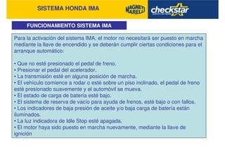 SISTEMA HONDA IMA
FUNCIONAMIENTO SISTEMA IMA
Para la activación del sistema IMA, el motor no necesitará ser puesto en marcha
mediante la llave de encendido y se deberán cumplir ciertas condiciones para el
arranque automático:
• Que no esté presionado el pedal de freno.
• Presionar el pedal del acelerador.
• La transmisión esté en alguna posición de marcha.
• El vehículo comience a rodar o esté sobre un piso inclinado, el pedal de freno
esté presionado suavemente y el automóvil se mueva.
• El estado de carga de batería esté bajo.
• El sistema de reserva de vacío para ayuda de frenos, esté bajo o con fallos.
• Los indicadores de baja presión de aceite y/o baja carga de batería están
iluminados.
• La luz indicadora de Idle Stop esté apagada.
• El motor haya sido puesto en marcha nuevamente, mediante la llave de
ignición
 