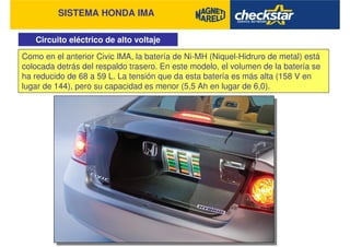 SISTEMA HONDA IMA
Circuito eléctrico de alto voltaje
Como en el anterior Civic IMA, la batería de Ni-MH (Niquel-Hidruro de metal) está
colocada detrás del respaldo trasero. En este modelo, el volumen de la batería se
ha reducido de 68 a 59 L. La tensión que da esta batería es más alta (158 V en
lugar de 144), pero su capacidad es menor (5,5 Ah en lugar de 6,0).
 