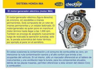 SISTEMA HONDA IMA
El motor/generador eléctrico (motor IMA)
El motor/generador eléctrico (figura derecha)
es síncrono, sin escobillas e imanes
permanentes. Está compuesto de un rotor de
imanes permanentes y un estator bobinado. El
motor/generador es quien pone en marcha el
motor térmico hasta llegar a las 1.000 rpm.
También se encarga de acoplarlo nuevamente
luego de realizada la operación autostop, esto
es, la parada automática del motor térmico,
por ejemplo al parar en el semáforo.
En estas ocasiones la contaminación y el consumo de combustible es cero, sin
mencionar la nula contaminación sonora y el alto confort que brinda a los
ocupantes del vehículo. En el interior, sólo un marcador diferencial en el tablero de
instrumentos y una ventilación bajo la luneta, para los componentes situados
detrás de las plazas traseras, permiten diferenciar a esta versión del clásico Civic
a combustión.
 