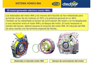 SISTEMA HONDA IMA
El motor/generador eléctrico (motor IMA)
Los bobinados del motor IMA y los imanes del inducido se han rediseñado para
aumentar el par de los motores un 30% y la potencia general en un 46%.
También se ha rediseñado el sensor de conmutación del motor y se ha desplazado
a una ubicación entre el motor IMA y el bloque del motor. Si fuera necesario el
cambio del sensor, deberá sacarse el conjunto del motor IMA. El inducido del IMA
se saca usando una herramienta especial de Honda.
Bobinado e inducido motor IMA Sensor de conmutación del motor
 