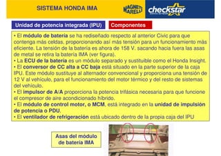 SISTEMA HONDA IMA
Unidad de potencia integrada (IPU)
• El módulo de batería se ha rediseñado respecto al anterior Civic para que
contenga más celdas, proporcionando así más tensión para un funcionamiento más
eficiente. La tensión de la batería es ahora de 158 V. sacando hacia fuera las asas
de metal se retira la batería IMA (ver figura).
• La ECU de la batería es un módulo separado y sustituible como el Honda Insight.
• El conversor de CC alta a CC baja está situado en la parte superior de la caja
IPU. Este módulo sustituye al alternador convencional y proporciona una tensión de
12 V al vehículo, para el funcionamiento del motor térmico y del resto de sistemas
del vehículo.
• El impulsor de A/A proporciona la potencia trifásica necesaria para que funcione
el compresor de aire acondicionado híbrido.
• El módulo de control motor, o MCM, está integrado en la unidad de impulsión
de potencia o PDU.
• El ventilador de refrigeración está ubicado dentro de la propia caja del IPU
Componentes
Asas del módulo
de batería IMA
 
