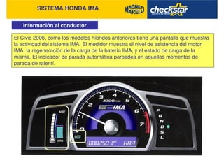 SISTEMA HONDA IMA
Información al conductor
El Civic 2006, como los modelos híbridos anteriores tiene una pantalla que muestra
la actividad del sistema IMA. El medidor muestra el nivel de asistencia del motor
IMA, la regeneración de la carga de la batería IMA, y el estado de carga de la
misma. El indicador de parada automática parpadea en aquellos momentos de
parada de ralentí.
 