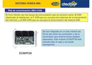 SISTEMA HONDA IMA
Red de comunicación (IMA-CAN)
El Civic híbrido usa tres buses de comunicación que se conocen como: B-CAN
(destinado al habitáculo); el F-CAN que se usa para los sistemas de funcionamiento
del vehículo; y el IMA-CAN que se usa para la comunicación del sistema IMA.
Se han integrado en un solo módulo las
ECUs del motor de combustión y de la
transmisión que anteriormente estaban
separados. Este módulo ECM/PCM está
ubicado bajo el capó y se puede
reprogramar.
 