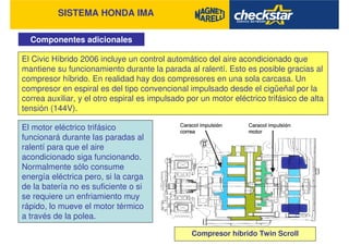 SISTEMA HONDA IMA
Componentes adicionales
El Civic Híbrido 2006 incluye un control automático del aire acondicionado que
mantiene su funcionamiento durante la parada al ralentí. Esto es posible gracias al
compresor híbrido. En realidad hay dos compresores en una sola carcasa. Un
compresor en espiral es del tipo convencional impulsado desde el cigüeñal por la
correa auxiliar, y el otro espiral es impulsado por un motor eléctrico trifásico de alta
tensión (144V).
El motor eléctrico trifásico
funcionará durante las paradas al
ralentí para que el aire
acondicionado siga funcionando.
Normalmente sólo consume
energía eléctrica pero, si la carga
de la batería no es suficiente o si
se requiere un enfriamiento muy
rápido, lo mueve el motor térmico
a través de la polea.
Compresor híbrido Twin Scroll
 
