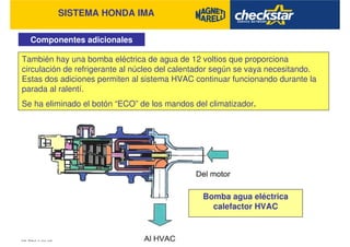SISTEMA HONDA IMA
Componentes adicionales
También hay una bomba eléctrica de agua de 12 voltios que proporciona
circulación de refrigerante al núcleo del calentador según se vaya necesitando.
Estas dos adiciones permiten al sistema HVAC continuar funcionando durante la
parada al ralentí.
Se ha eliminado el botón “ECO” de los mandos del climatizador.
Bomba agua eléctrica
calefactor HVAC
 