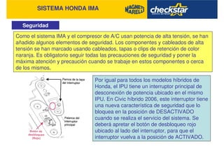 SISTEMA HONDA IMA
Seguridad
Como el sistema IMA y el compresor de A/C usan potencia de alta tensión, se han
añadido algunos elementos de seguridad. Los componentes y cableados de alta
tensión se han marcado usando cableados, tapas o clips de retención de color
naranja. Es obligatorio seguir todas las precauciones de seguridad y poner la
máxima atención y precaución cuando se trabaje en estos componentes o cerca
de los mismos.
Por igual para todos los modelos híbridos de
Honda, el IPU tiene un interruptor principal de
desconexión de potencia ubicado en el mismo
IPU. En Civic híbrido 2006, este interruptor tiene
una nueva característica de seguridad que lo
bloquea en la posición de DESACTIVADO
cuando se realiza el servicio del sistema. Se
deberá apretar el botón de desbloqueo rojo
ubicado al lado del interruptor, para que el
interruptor vuelva a la posición de ACTIVADO.
 