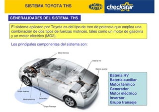SISTEMA TOYOTA THS
GENERALIDADES DEL SISTEMA THS
El sistema aplicado por Toyota es del tipo de tren de potencia que emplea una
combinación de dos tipos de fuerzas motrices, tales como un motor de gasolina
y un motor eléctrico (MG2).
Los principales componentes del sistema son:
Batería HV
Batería auxiliar
Motor térmico
Generador
Motor eléctrico
Inversor
Grupo transeje
 