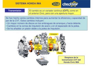 SISTEMA HONDA IMA
Transmisión El cambio es un variador continuo (CVT), como en
el anterior Civic, pero con una apertura mayor.
Se han hecho varios cambios internos para aumentar la eficiencia y capacidad de
par de la CVT. Estos cambios incluyen:
• Un mayor número de discos en los embragues de arranque y hacia delante.
• Cambios en la correa de impulsión de acero y en el espaciado de la polea.
• Se ha añadido un pistón doble a la polea de impulsión.
Despiece de la
transmisión CVT del
Honda Civic IMA
 