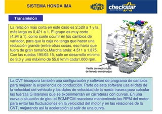 SISTEMA HONDA IMA
Transmisión
La CVT incorpora también una configuración y software de programa de cambios
para mejorar la experiencia de conducción. Parte de este software usa el dato de
la velocidad del vehículo y los datos de velocidad de la rueda trasera para calcular
las fuerzas G laterales que se experimentan en carreteras con curvas. En una
curva o situación de giro, el ECM/PCM reacciona manteniendo las RPM del motor
para evitar las fluctuaciones en la velocidad del motor y en las relaciones de la
CVT, mejorando así la aceleración al salir de una curva.
La relación más corta en este caso es 2,520 a 1 y la
más larga es 0,421 a 1. El grupo es muy corto
(4,94 a 1), como suele ocurrir en los cambios de
variador, para que la caja no tenga que hacer una
reducción grande (entre otras cosas, eso haría que
fuera de gran tamaño).Marcha atrás: 4.511 a 1.875.
Con las ruedas 195/65 15, sale un desarrollo mínimo
de 9,3 y uno máximo de 55,8 km/h cada1.000 rpm.
 