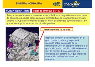 SISTEMA HONDA IMA
HONDA INSIGHT 2010 Motor de arranque de 12V
Aunque en condiciones normales el sistema IMA se encarga de arrancar el motor
de gasolina, en ciertos casos como por ejemplo: batería insuficiente o avería del
sistema IMA, para este modelo existe un motor de arranque convencional a 12 V
que se encarga de arrancar el motor de gasolina.
Arrancador de 12 Voltios
Especial atención a su colocación en el
grupo motopropulsor, ya que está
montado sobre la carcasa de la
transmisión CVT en posición contraria a lo
que suele ser la posición habitual en este
tipo de cambio. Esto es debido a la
existencia del sistema IMA que impide la
colocación habitual del motor de
arranque.
 