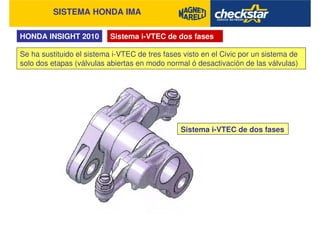 SISTEMA HONDA IMA
HONDA INSIGHT 2010 Sistema i-VTEC de dos fases
Se ha sustituido el sistema i-VTEC de tres fases visto en el Civic por un sistema de
solo dos etapas (válvulas abiertas en modo normal ó desactivación de las válvulas)
Sistema i-VTEC de dos fases
 