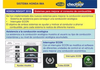 SISTEMA HONDA IMA
HONDA INSIGHT 2010 Sistemas para mejorar el consumo de combustible
Se han implementado dos nuevos sistemas para mejorar la conducción económica:
• Sistema de asistencia para conseguir una conducción ecológica
• Interruptor ECON
El objetivo de ambos sistemas es ayudar y motivar al conductor a ahorrar
combustible, pero cada sistema lo realiza de diferente manera
Asistencia a la conducción ecológica
La asistencia a la conducción ecológica muestra al usuario su tipo de conducción
instantánea y su nivel de conducción ecológica acumulado.
Interruptor ECON
Con el interruptor ECON se modifica el software
de diferentes unidades de control en el vehículo
para mejorar una conducción económica.
Ayudas visuales Trofeo ECON
Interruptor ECON
 