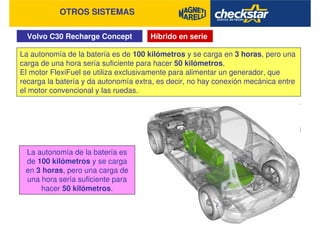 Volvo C30 Recharge Concept
OTROS SISTEMAS
Híbrido en serie
La autonomía de la batería es de 100 kilómetros y se carga en 3 horas, pero una
carga de una hora sería suficiente para hacer 50 kilómetros.
El motor FlexiFuel se utiliza exclusivamente para alimentar un generador, que
recarga la batería y da autonomía extra, es decir, no hay conexión mecánica entre
el motor convencional y las ruedas.
La autonomía de la batería es
de 100 kilómetros y se carga
en 3 horas, pero una carga de
una hora sería suficiente para
hacer 50 kilómetros.
 