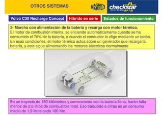 Volvo C30 Recharge Concept
OTROS SISTEMAS
Híbrido en serie Estados de funcionamiento
2- Marcha con alimentación de la batería y recarga con motor térmico.
El motor de combustión interna, se enciende automáticamente cuando se ha
consumido el 70% de la batería, o cuando el conductor lo elige mediante un botón.
En esas condiciones, el motor térmico actúa sobre un generador que recarga la
batería, y esta sigue alimentando los motores eléctricos normalmente
En un trayecto de 150 kilómetros y comenzando con la batería llena, harán falta
menos de 2,8 litros de combustible total. Eso traducido a cifras es un consumo
medio de 1,9 litros cada 100 Km.
 
