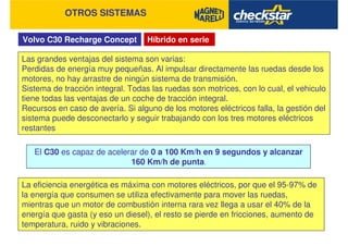 Volvo C30 Recharge Concept
OTROS SISTEMAS
Híbrido en serie
Las grandes ventajas del sistema son varias:
Perdidas de energía muy pequeñas. Al impulsar directamente las ruedas desde los
motores, no hay arrastre de ningún sistema de transmisión.
Sistema de tracción integral. Todas las ruedas son motrices, con lo cual, el vehiculo
tiene todas las ventajas de un coche de tracción integral.
Recursos en caso de avería. Si alguno de los motores eléctricos falla, la gestión del
sistema puede desconectarlo y seguir trabajando con los tres motores eléctricos
restantes
El C30 es capaz de acelerar de 0 a 100 Km/h en 9 segundos y alcanzar
160 Km/h de punta.
La eficiencia energética es máxima con motores eléctricos, por que el 95-97% de
la energía que consumen se utiliza efectivamente para mover las ruedas,
mientras que un motor de combustión interna rara vez llega a usar el 40% de la
energía que gasta (y eso un diesel), el resto se pierde en fricciones, aumento de
temperatura, ruido y vibraciones.
 