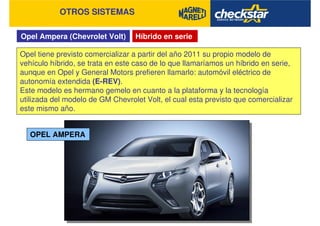 Opel Ampera (Chevrolet Volt)
OTROS SISTEMAS
Híbrido en serie
Opel tiene previsto comercializar a partir del año 2011 su propio modelo de
vehículo híbrido, se trata en este caso de lo que llamaríamos un híbrido en serie,
aunque en Opel y General Motors prefieren llamarlo: automóvil eléctrico de
autonomía extendida (E-REV).
Este modelo es hermano gemelo en cuanto a la plataforma y la tecnología
utilizada del modelo de GM Chevrolet Volt, el cual esta previsto que comercializar
este mismo año.
OPEL AMPERA
 