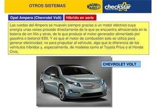 Opel Ampera (Chevrolet Volt)
OTROS SISTEMAS
Híbrido en serie
Las ruedas del Ampera se mueven siempre gracias a un motor eléctrico cuya
energía unas veces procede directamente de la que se encuentra almacenada en la
batería de ion litio y otras, de la que produce el motor-generador alimentado por
gasolina o bietanol E85. Y es que el motor de combustión solo se utiliza para
generar electricidad, no para propulsar al vehículo, algo que lo diferencia de los
vehículos híbridos y, especialmente, de modelos como el Toyota Prius o el Honda
Civic.
CHEVROLET VOLT
 